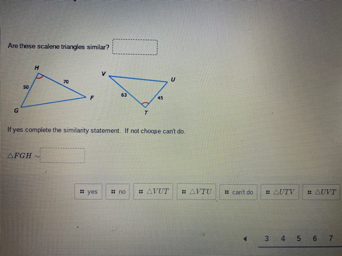 Are these scalene triangles similar?
G
50
H
AFGH
70
F
V
#yes
63
If yes complete the similarity statement. If not choose can't do.
T
no
45
AVUT
AVTU
can't do
AUTV
AUVT
3 4 5 6 7