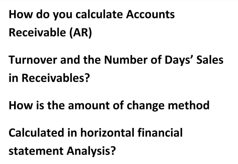 How do you calculate Accounts
Receivable (AR)
Turnover and the Number of Days' Sales
in Receivables?
How is the amount of change method
Calculated in horizontal financial
statement Analysis?
