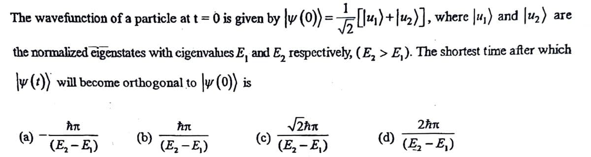 1
The wavefunction of a particle at t = 0 is given by v (0)) = U4)+|u2)],
where |u,) and |u,)
and u2)
are
the normalized eigenstates with eigenvahues E, and E, respectively, (E, > E,). The shortest time after which
y (t)) will become orthogonal to y (0)) is
2hn
(a)
(E, – E,)
(b)
(E, – E,)
(c)
(E, - E,)
(d)
(E, - E,)
