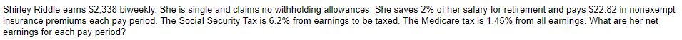 Shirley Riddle earns $2,338 biweekly. She is single and claims no withholding allowances. She saves 2% of her salary for retirement and pays $22.82 in nonexempt
insurance premiums each pay period. The Social Security Tax is 6.2% from earnings to be taxed. The Medicare tax is 1.45% from all earnings. What are her net
earnings for each pay period?
