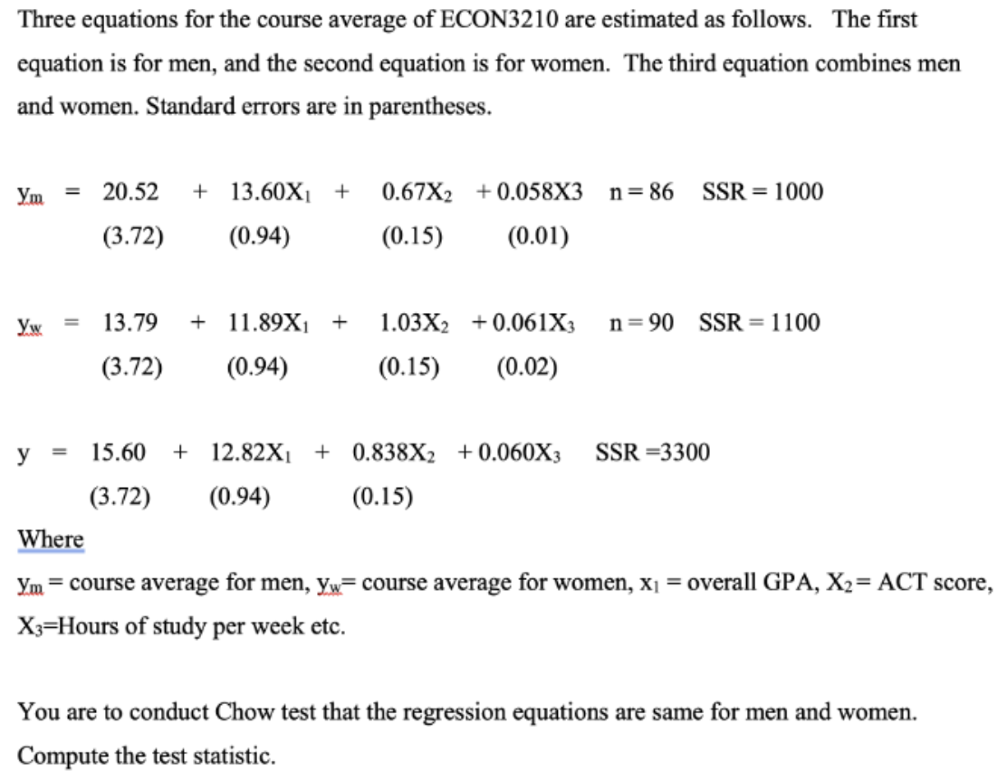 Three equations for the course average of ECON3210 are estimated as follows. The first
equation is for men, and the second equation is for women. The third equation combines men
and women. Standard errors are in parentheses.
Ym
Yw
y
=
=
20.52 + 13.60X₁ + 0.67X2 +0.058X3
(3.72)
(0.94)
(0.15) (0.01)
13.79 +11.89X₁ + 1.03X₂ +0.061X3
(3.72) (0.94)
(0.15) (0.02)
n=86 SSR = 1000
n=90 SSR = 1100
15.60 +12.82X₁ + 0.838X₂ +0.060X3 SSR=3300
(3.72) (0.94)
(0.15)
Where
Ym = course average for men, yw course average for women, x₁ = overall GPA, X₂= ACT score,
X3=Hours of study per week etc.
You are to conduct Chow test that the regression equations are same for men and women.
Compute the test statistic.