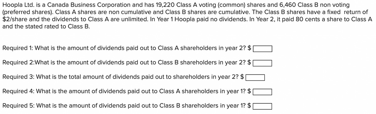 Hoopla Ltd. is a Canada Business Corporation and has 19,220 Class A voting (common) shares and 6,460 Class B non voting
(preferred shares). Class A shares are non cumulative and Class B shares are cumulative. The Class B shares have a fixed return of
$2/share and the dividends to Class A are unlimited. In Year 1 Hoopla paid no dividends. In Year 2, it paid 80 cents a share to Class A
and the stated rated to Class B.
Required 1: What is the amount of dividends paid out to Class A shareholders in year 2? $
Required 2:What is the amount of dividends paid out to Class B shareholders in year 2? $
Required 3: What is the total amount of dividends paid out to shareholders in year 2? $
Required 4: What is the amount of dividends paid out to Class A shareholders in year 1? $
Required 5: What is the amount of dividends paid out to Class B shareholders in year 1? $