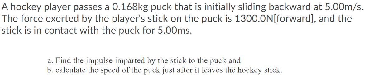 A hockey player passes a 0.168kg puck that is initially sliding backward at 5.00m/s.
The force exerted by the player's stick on the puck is 1300.ON[forward], and the
stick is in contact with the puck for 5.00ms.
a. Find the impulse imparted by the stick to the puck and
b. calculate the speed of the puck just after it leaves the hockey stick.
