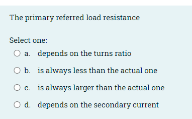 The primary referred load resistance
Select one:
O a. depends on the turns ratio
O b. is always less than the actual one
O c. is always larger than the actual one
O d. depends on the secondary current
