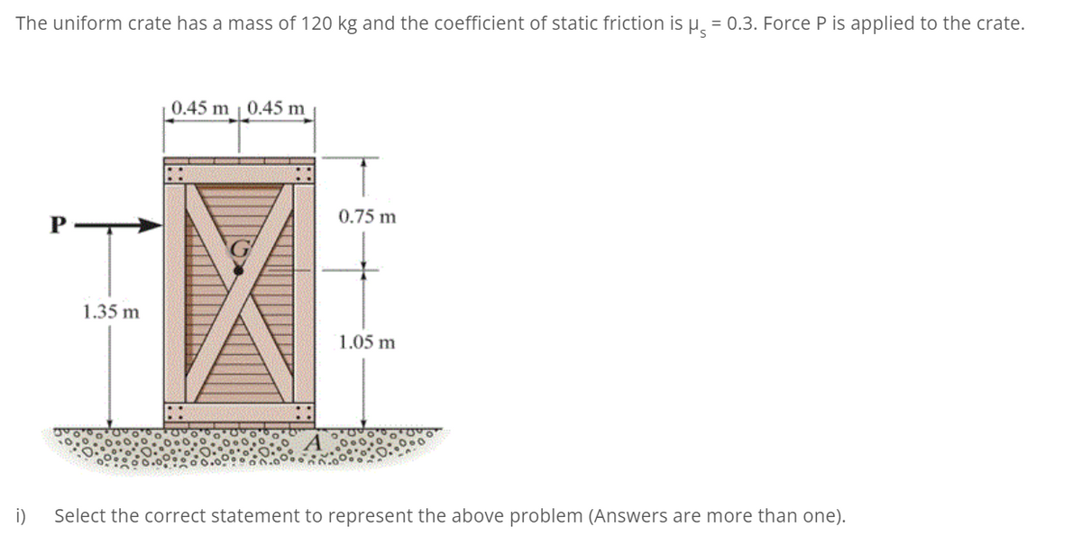 The uniform crate has a mass of 120 kg and the coefficient of static friction is µ̟ = 0.3. Force P is applied to the crate.
0.45 m | 0.45 m
0.75 m
P
1.35 m
1.05 m
i)
Select the correct statement to represent the above problem (Answers are more than one).
