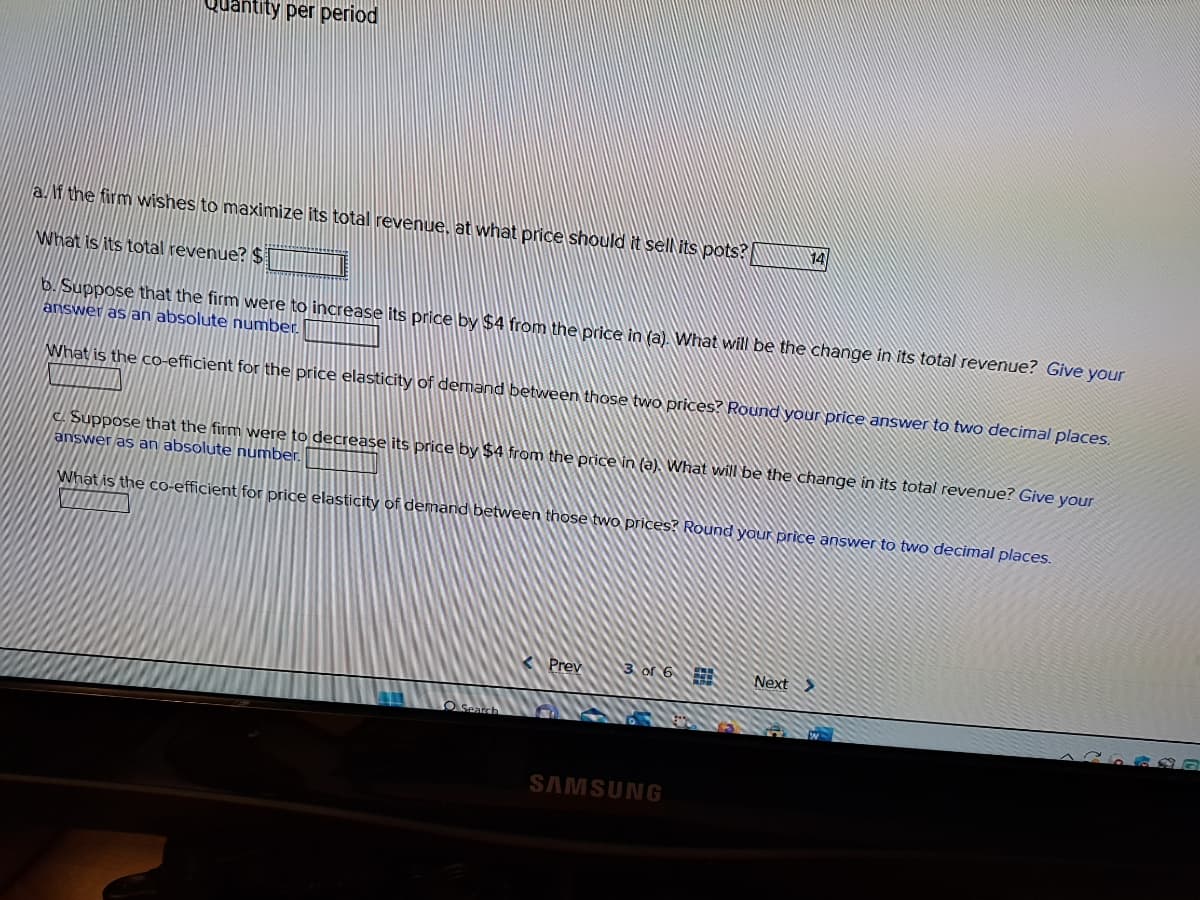 Quantity per period
a. If the firm wishes to maximize its total revenue, at what price should it sell its pots?
What is its total revenue? $
b. Suppose that the firm were to increase its price by $4 from the price in (a). What will be the change in its total revenue? Give your
answer as an absolute number.
What is the co-efficient for the price elasticity of demand between those two prices? Round your price answer to two decimal places.
c. Suppose that the firm were to decrease its price by $4 from the price in (a). What will be the change in its total revenue? Give your
answer as an absolute number.
What is the co-efficient for price elasticity of demand between those two prices? Round your price answer to two decimal places.
O Sea
Prev
3 of 6
14
SAMSUNG
Next >