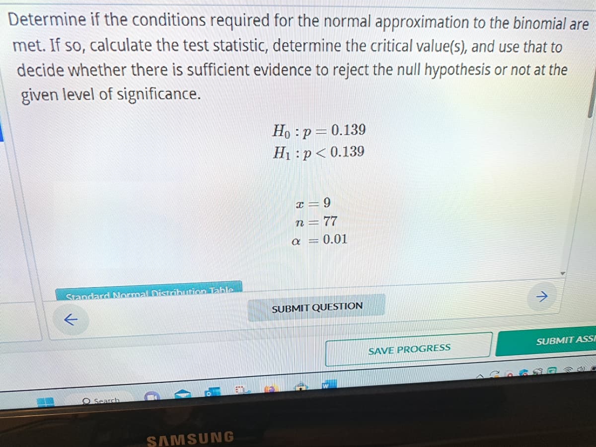 Determine if the conditions required for the normal approximation to the binomial are
met. If so, calculate the test statistic, determine the critical value(s), and use that to
decide whether there is sufficient evidence to reject the null hypothesis or not at the
given level of significance.
Standard Normal Distribution Table
Search
SAMSUNG
Ho: p = 0.139
H₁: p<0.139
x= 9
n = 77
a 0.01
SUBMIT QUESTION
SAVE PROGRESS
SUBMIT ASSI