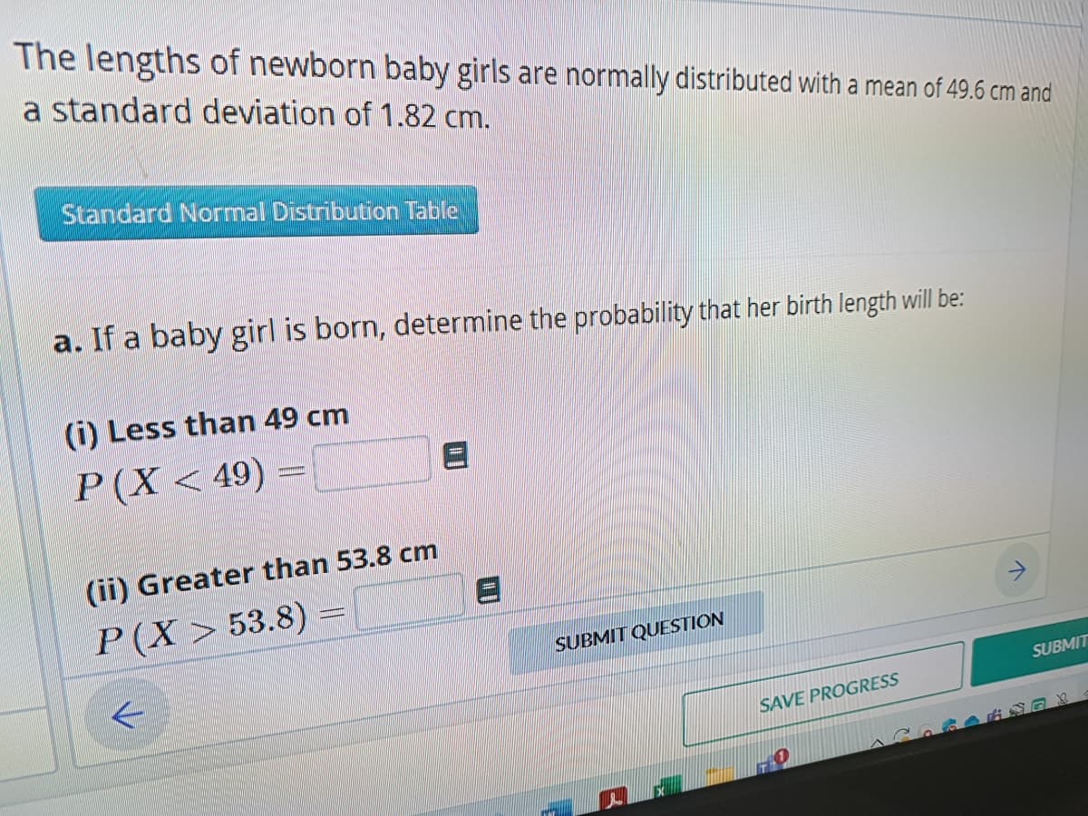 The lengths of newborn baby girls are normally distributed with a mean of 49.6 cm and
a standard deviation of 1.82 cm.
Standard Normal Distribution Table
a. If a baby girl is born, determine the probability that her birth length will be:
(i) Less than 49 cm
P(X<49) =
(ii) Greater than 53.8 cm
P(X> 53.8)
←
▪▪▪▪▪▪...
SUBMIT QUESTION
1.
SAVE PROGRESS
SUBMIT