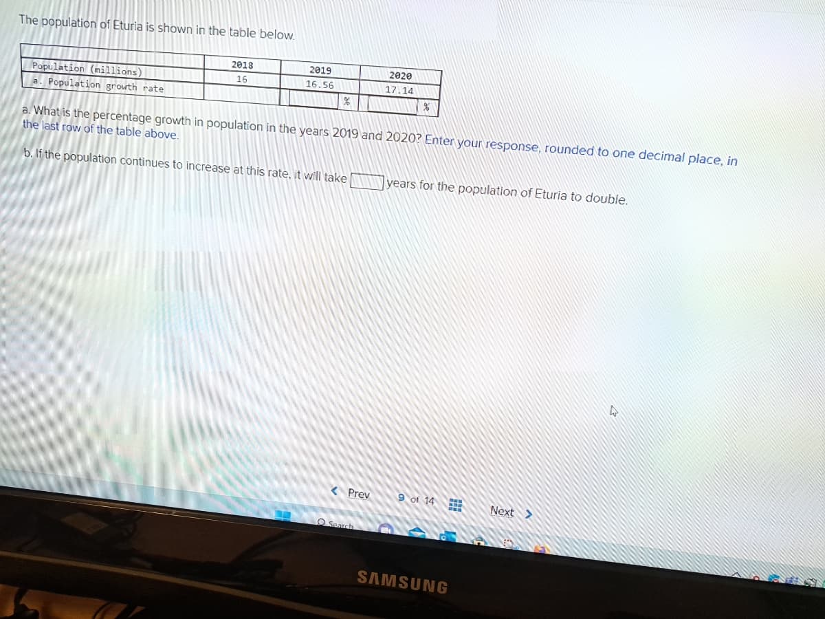 The population of Eturia is shown in the table below.
Population (millions)
a. Population growth rate
2018
16
2019
16.56
a. What is the percentage growth in population in the years 2019 and 2020? Enter your response, rounded to one decimal place, in
the last row of the table above.
b. If the population continues to increase at this rate, it will take
< Prev
2020
17.14
Search
%
years for the population of Eturia to double.
9 of 14
F
SAMSUNG
Next >