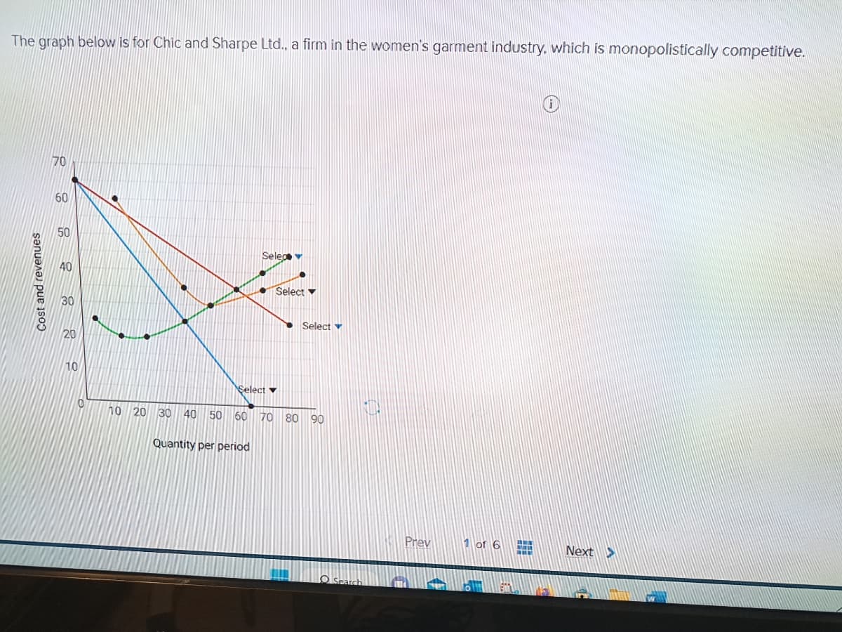 The graph below is for Chic and Sharpe Ltd., a firm in the women's garment industry, which is monopolistically competitive.
Cost and revenues
70
60
50
40
30
10
0
Seleg v
Select
Quantity per period
Select
Select v
10 20 30 40 50 60 70 80 90
O Search
Prev
1 of 6 HHH
Next >