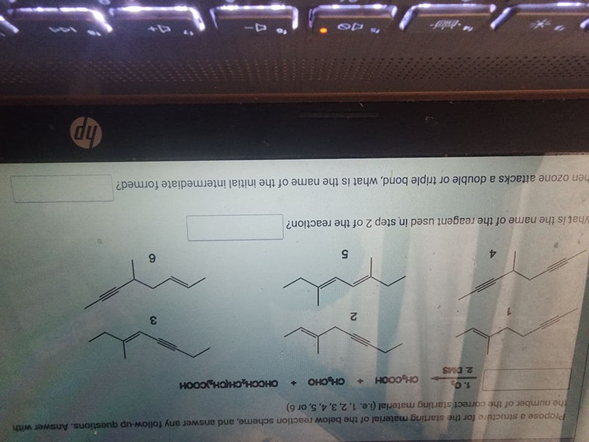 Propose a structure for the starting material of the below reaction scheme, and answer any follow-up questions. Answer with
the number of the correct starting material (i.e. 1, 2, 3, 4, 5, or 6)
1
4
1.0₂
2. DMS
GẠOOCH +
2
CHỊ CHO +
5
What is the name of the reagent used in step 2 of the reaction?
OHCCH₂CH(CH₂COOH
to Je
3
6
hen ozone attacks a double or triple bond, what is the name of the initial intermediate formed?
hp