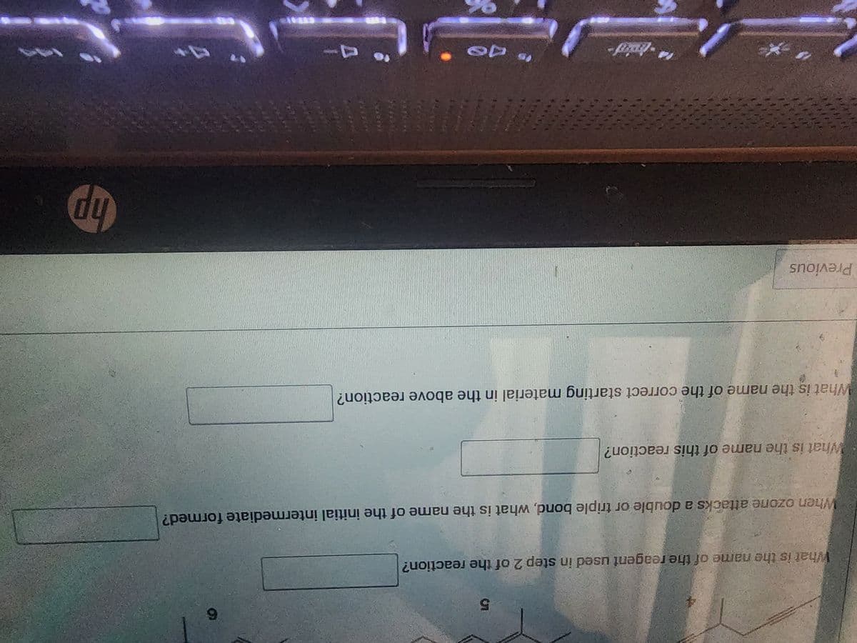 What is the name of the reagent used in step 2 of the reaction?
5
What is the name of this reaction?
When ozone attacks a double or triple bond, what is the name of the initial intermediate formed?
What is the name of the correct starting material in the above reaction?
Previous
is de
*****
6
MAL
hp