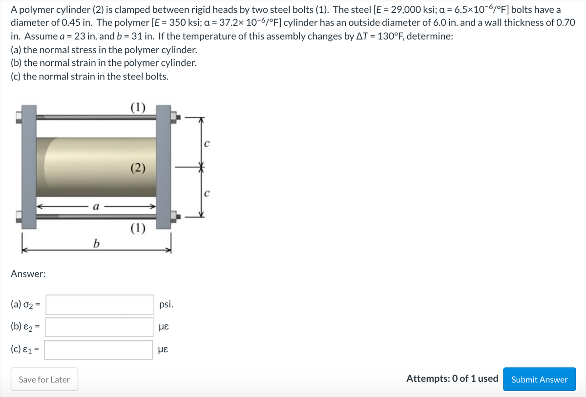 A polymer cylinder (2) is clamped between rigid heads by two steel bolts (1). The steel [E = 29,000 ksi; a = 6.5x10-6/°F] bolts have a
diameter of 0.45 in. The polymer [E = 350 ksi; a = 37.2x 10-6/°F] cylinder has an outside diameter of 6.0 in. and a wall thickness of 0.70
in. Assume a = 23 in. and b = 31 in. If the temperature of this assembly changes by AT = 130°F, determine:
(a) the normal stress in the polymer cylinder.
(b) the normal strain in the polymer cylinder.
(c) the normal strain in the steel bolts.
(1)
C
(2)
a
(1)
b.
Answer:
(a) 02 =
psi.
(b) ɛ2 =
(c) ɛ1 =
Save for Later
Attempts: 0 of 1 used
Submit Answer
