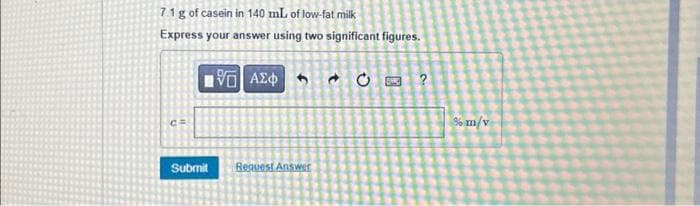 7.1 g of casein in 140 mL of low-fat milk
Express your answer using two significant figures.
Submit
195] ΑΣΦΑ & Ε
Request Answer
?
% m/v