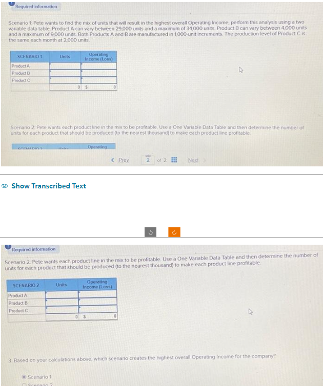 Required information
Scenario 1 Pete wants to find the mix of units that will result in the highest overall Operating Income, perform this analysis using a two
variable data table. Product A can vary between 29,000 units and a maximum of 34,000 units. Product B can vary between 4,000 units
and a maximum of 9,000 units. Both Products A and B are manufactured in 1,000-unit increments. The production level of Product C is
the same each month at 2,000 units.
SCENARIO 1
Product A
Product B
Product C
COMEDI
Units
SCENARIO 2
Scenario 2 Pete wants each product line in the mix to be profitable. Use a One Variable Data Table and then determine the number of
units for each product that should be produced (to the nearest thousand) to make each product line profitable.
Product A
Product B
Product C
Haite
Operating
Income (Loss)
Show Transcribed Text
Scenario 1
Scenario?
SELLISE
05
Units
Operating
0
< Prav
Required information
Scenario 2. Pete wants each product line in the mix to be profitable. Use a One Variable Data Table and then determine the number of
units for each product that should be produced (to the nearest thousand) to make each product line profitable.
Operating
Income (Loss)
B
2
0 S BLAT0
of 2
U
Next
3. Based on your calculations above, which scenario creates the highest overall Operating Income for the company?