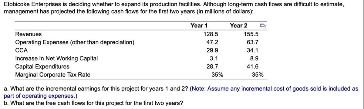 Etobicoke Enterprises is deciding whether to expand its production facilities. Although long-term cash flows are difficult to estimate,
management has projected the following cash flows for the first two years (in millions of dollars):
Revenues
Operating Expenses (other than depreciation)
CCA
Increase in Net Working Capital
Capital Expenditures
Marginal Corporate Tax Rate
Year 1
128.5
47.2
29.9
3.1
28.7
35%
Year 2
155.5
63.7
34.1
8.9
41.6
35%
a. What are the incremental earnings for this project for years 1 and 2? (Note: Assume any incremental cost of goods sold is included as
part of operating expenses.)
b. What are the free cash flows for this project for the first two years?