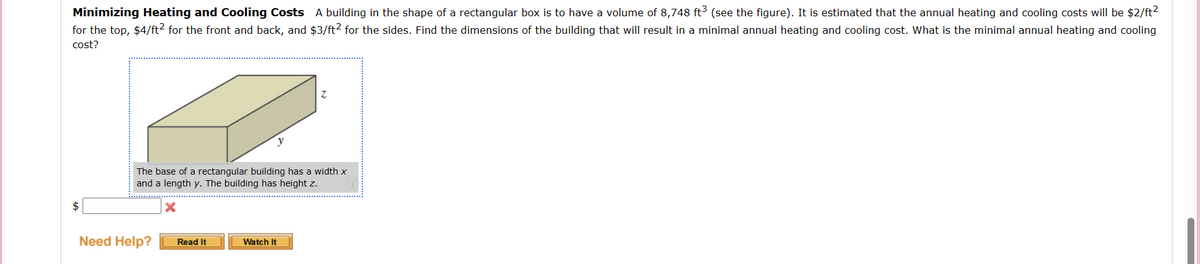 Minimizing Heating and Cooling Costs A building in the shape of a rectangular box is to have a volume of 8,748 ft3 (see the figure). It is estimated that the annual heating and cooling costs will be $2/ft²
for the top, $4/ft² for the front and back, and $3/ft2 for the sides. Find the dimensions of the building that will result in a minimal annual heating and cooling cost. What is the minimal annual heating and cooling
cost?
e
The base of a rectangular building has a width x
and a length y. The building has height z.
X
Need Help?
Read It
Watch It
Z