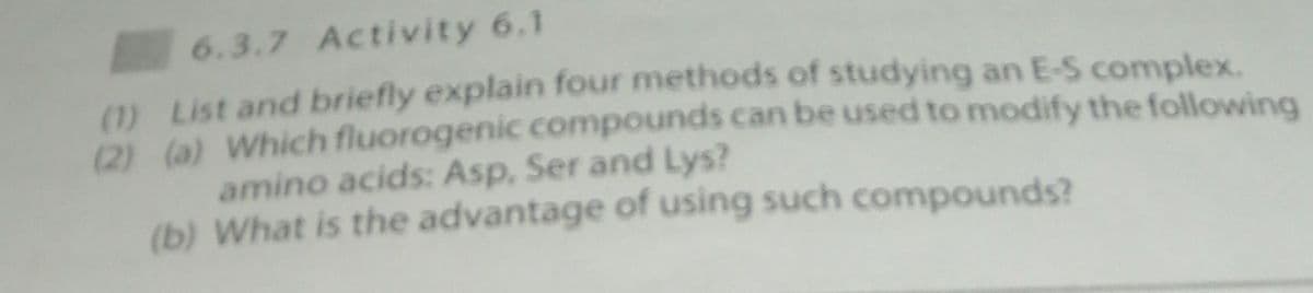 6.3.7 Activity 6.1
(1) List and briefly explain four methods of studying an E-S complex.
(2) (a) Which fluorogenic compounds can be used to modify the following
amino acids: Asp, Ser and Lys?
(b) What is the advantage of using such compounds?
