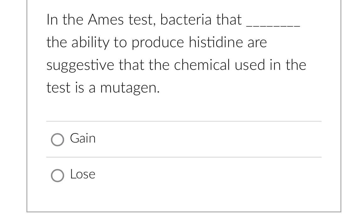 In the Ames test, bacteria that
the ability to produce histidine are
suggestive that the chemical used in the
test is a mutagen.
O Gain
O Lose