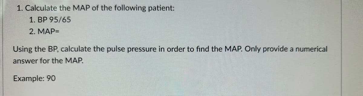 1. Calculate the MAP of the following patient:
1. BP 95/65
2. MAP=
Using the BP, calculate the pulse pressure in order to find the MAP. Only provide a numerical
answer for the MAP.
Example: 90