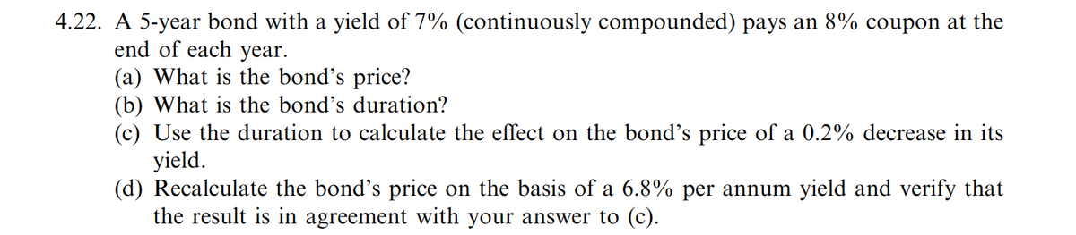 4.22. A 5-year bond with a yield of 7% (continuously compounded) pays an 8% coupon at the
end of each year.
(a) What is the bond's price?
(b) What is the bond's duration?
(c) Use the duration to calculate the effect on the bond's price of a 0.2% decrease in its
yield.
(d) Recalculate the bond's price on the basis of a 6.8% per annum yield and verify that
the result is in agreement with your answer to (c).