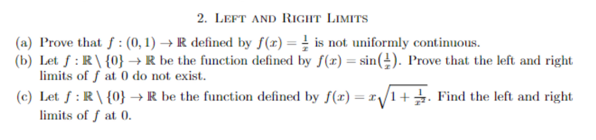 2. LEFT AND RIGHT LIMITS
(a) Prove that f: (0,1)→ R defined by f(x) = is not uniformly continuous.
(b) Let f: R\ {0} → R be the function defined by f(x) = sin(). Prove that the left and right
limits of f at 0 do not exist.
(c) Let f: R\ {0} → R be the function defined by f(x) = 2√√1+. Find the left and right
limits of f at 0.