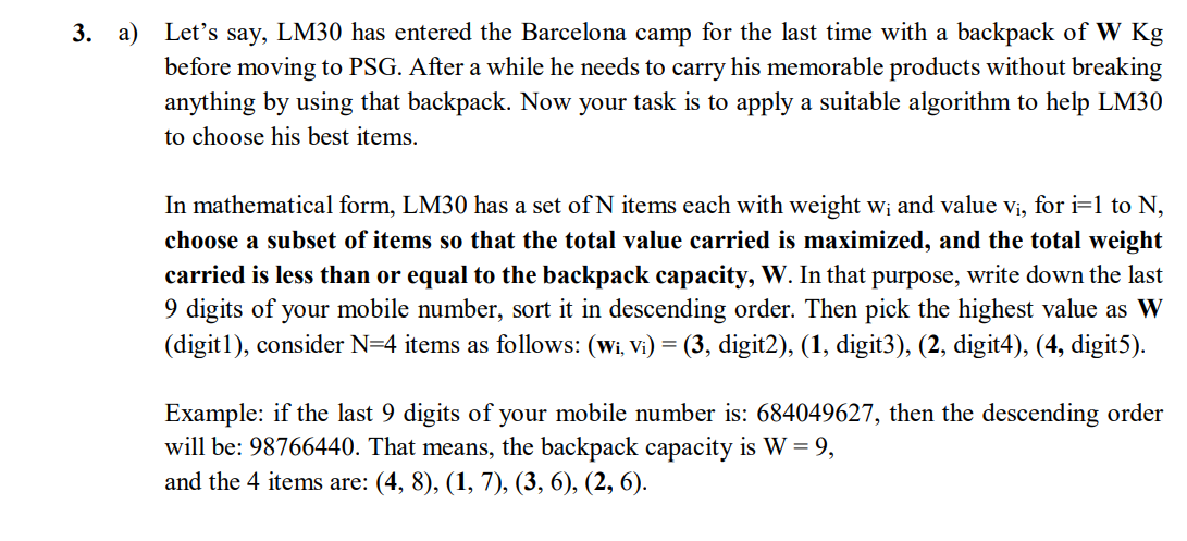 Let's say, LM30 has entered the Barcelona camp for the last time with a backpack of W Kg
before moving to PSG. After a while he needs to carry his memorable products without breaking
anything by using that backpack. Now your task is to apply a suitable algorithm to help LM30
to choose his best items.
3. а)
In mathematical form, LM30 has a set of N items each with weight w; and value vi, for i=1 to N,
choose a subset of items so that the total value carried is maximized, and the total weight
carried is less than or equal to the backpack capacity, W. In that purpose, write down the last
9 digits of your mobile number, sort it in descending order. Then pick the highest value as W
(digit1), consider N=4 items as follows: (wi, Vi) = (3, digit2), (1, digit3), (2, digit4), (4, digit5).
Example: if the last 9 digits of your mobile number is: 684049627, then the descending order
will be: 98766440. That means, the backpack capacity is W = 9,
and the 4 items are: (4, 8), (1, 7), (3, 6), (2, 6).

