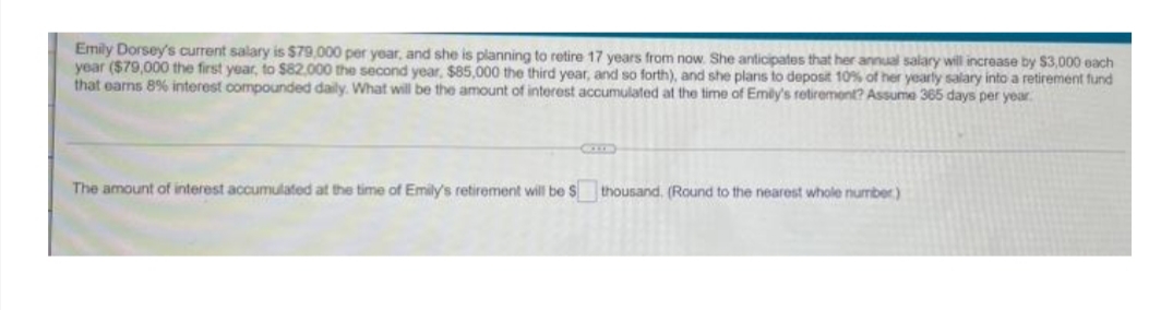 Emily Dorsey's current salary is $79,000 per year, and she is planning to retire 17 years from now. She anticipates that her annual salary will increase by $3,000 each
year ($79,000 the first year, to $82,000 the second year, $85,000 the third year, and so forth), and she plans to deposit 10% of her yearly salary into a retirement fund
that earns 8% interest compounded daily. What will be the amount of interest accumulated at the time of Emily's retirement? Assume 365 days per year.
The amount of interest accumulated at the time of Emily's retirement will be S
thousand. (Round to the nearest whole number)