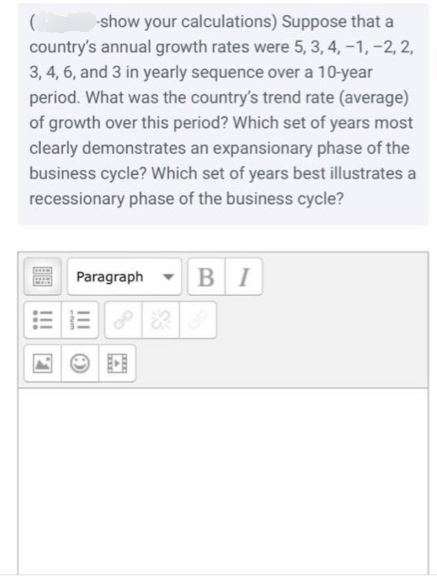 ( -show your calculations) Suppose that a
country's annual growth rates were 5, 3, 4, −1, −2, 2,
3, 4, 6, and 3 in yearly sequence over a 10-year
period. What was the country's trend rate (average)
of growth over this period? Which set of years most
clearly demonstrates an expansionary phase of the
business cycle? Which set of years best illustrates a
recessionary phase of the business cycle?
Paragraph
BI
|||
O
A