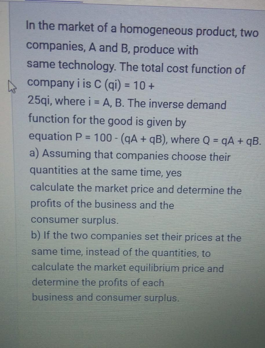 In the market of a
homogeneous product, two
companies, A and B, produce with
same technology. The total cost function of
company i is C (qi) = 10 +
25qi, where i = A, B. The inverse demand
function for the good is given by
equation P = 100 - (qA + qB), where Q = qA + qB.
a) Assuming that companies choose their
quantities at the same time, yes
calculate the market price and determine the
profits of the business and the
consumer surplus.
b) If the two companies set their prices at the
same time, instead of the quantities, to
calculate the market equilibrium price and
determine the profits of each
business and consumer surplus.