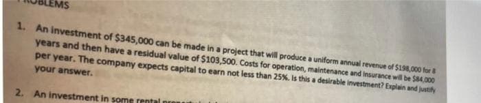 1. An investment of $345,000 can be made in a project that will produce a uniform annual revenue of $198,000 for 8
years and then have a residual value of $103,500. Costs for operation, maintenance and Insurance will be $84,000
per year. The company expects capital to earn not less than 25%. Is this a desirable investment? Explain and justify
your answer.
2. An investment in some rental