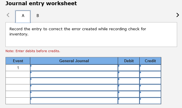 Journal entry worksheet
A
в
Record the entry to correct the error created while recording check for
inventory.
Note: Enter debits before credits.
Event
General Journal
Debit
Credit
1
