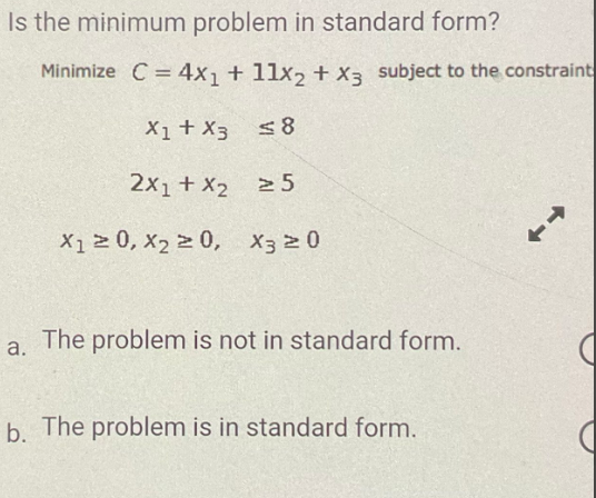 Is the minimum problem in standard form?
Minimize C = 4x₁ + 11x2 + x3 subject to the constraint
X1 + X3
≤8
2x₁ + x₂ 25
X₁20, X₂20, X3 20
a.
The problem is not in standard form.
b. The problem is in standard form.