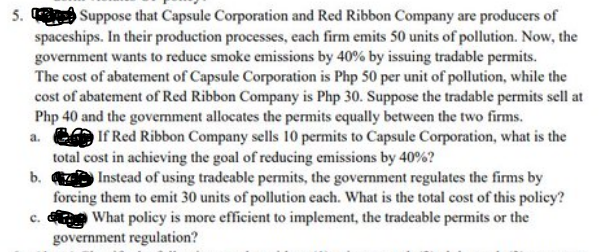 5. Suppose that Capsule Corporation and Red Ribbon Company are producers of
spaceships. In their production processes, each firm emits 50 units of pollution. Now, the
government wants to reduce smoke emissions by 40% by issuing tradable permits.
The cost of abatement of Capsule Corporation is Php 50 per unit of pollution, while the
cost of abatement of Red Ribbon Company is Php 30. Suppose the tradable permits sell at
Php 40 and the government allocates the permits equally between the two firms.
a.
If Red Ribbon Company sells 10 permits to Capsule Corporation, what is the
total cost in achieving the goal of reducing emissions by 40%?
Instead of using tradeable permits, the government regulates the firms by
forcing them to emit 30 units of pollution each. What is the total cost of this policy?
What policy is more efficient to implement, the tradeable permits or the
government regulation?
b.
c.