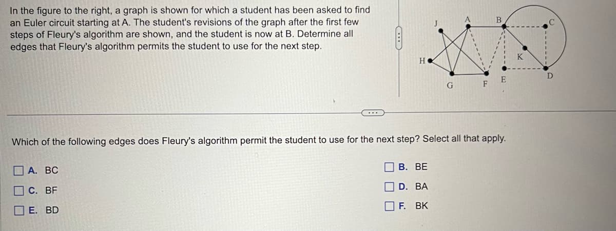 In the figure to the right, a graph is shown for which a student has been asked to find
an Euler circuit starting at A. The student's revisions of the graph after the first few
steps of Fleury's algorithm are shown, and the student is now at B. Determine all
edges that Fleury's algorithm permits the student to use for the next step.
H
A. BC
C. BF
E. BD
G
B. BE
D. BA
F. BK
B
Which of the following edges does Fleury's algorithm permit the student to use for the next step? Select all that apply.
E
K
D