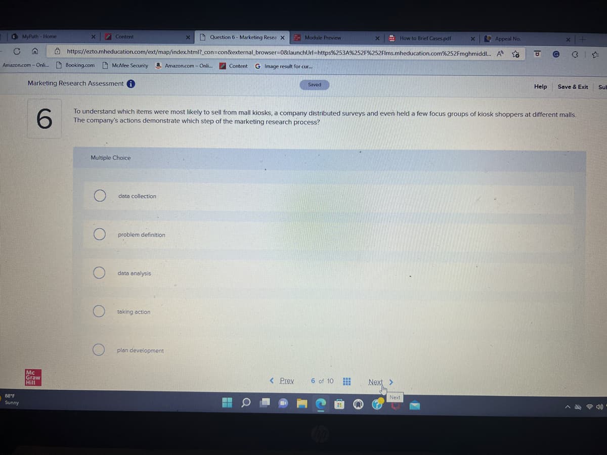 S MyPath - Home
C n
Amazon.com - Onli...
88°F
Sunny
X
Mc
Graw
Hill
Content
Question 6 - Marketing Resea X
Appeal No.
https://ezto.mheducation.com/ext/map/index.html?_con=con&external_browser=0&launchUrl=https%253A%252F%252Flms.mheducation.com%252Fmghmiddl... A
Booking.com McAfee Security
McAfee Security & Amazon.com - Onli... Content G Image result for cur...
Marketing Research Assessment i
Multiple Choice
O
data collection
problem definition
data analysis
taking action
X
plan development
6
To understand which items were most likely to sell from mall kiosks, a company distributed surveys and even held a few focus groups of kiosk shoppers at different malls.
The company's actions demonstrate which step of the marketing research process?
Module Preview
O
< Prev
Saved
X PAT How to Brief Cases.pdf
6 of 10
Next >
X
Next
Help
G
x | +
Save & Exit
Sub