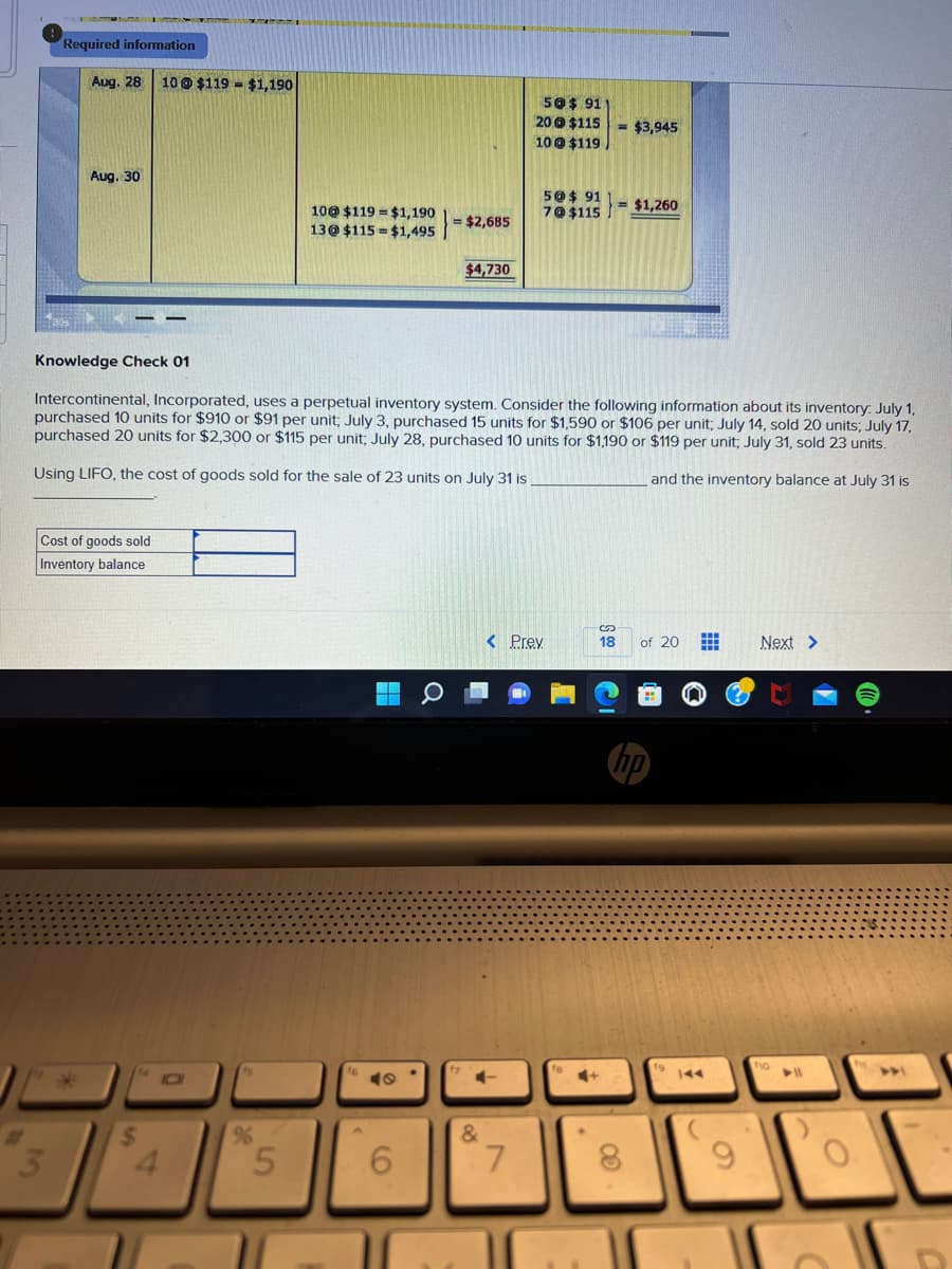 Required information
3
Aug. 28 10 @ $119 - $1,190
Aug. 30
Cost of goods sold
Inventory balance
*
$
4
%
10@ $119 $1,190
13@ $115 $1,495
5
Knowledge Check 01
Intercontinental, Incorporated, uses a perpetual inventory system. Consider the following information about its inventory: July 1,
purchased 10 units for $910 or $91 per unit; July 3, purchased 15 units for $1,590 or $106 per unit; July 14, sold 20 units; July 17,
purchased 20 units for $2,300 or $115 per unit; July 28, purchased 10 units for $1,190 or $119 per unit, July 31, sold 23 units.
Using LIFO, the cost of goods sold for the sale of 23 units on July 31 is.
and the inventory balance at July 31 is
40
$2,685
6
$4,730
&
50$ 911
20@ $115
10@ $119
7
5@$ 91
7@$115
< Prev
= $3,945
=$1,260
S
18 of 20 H
CO
9
Next >
f10
O