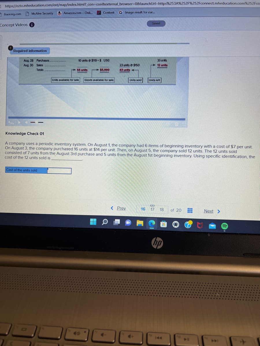 https://ezto.mheducation.com/ext/map/index.html?_con=con&external_browser=0&launchUrl=https%253A%252F%252Fconnect.mheducation.com%252Fcom
Content G Image result for cur...
Booking.com McAfee Security Amazon.com - Onli...
Concept Videos i
Required information
Aug. 28 Purchases.
Aug. 30 Sales
Totals
*********
Cost of the units sold
************
10 units@ $119-$ 1,190
55 units
$5,990
=
Units available for sale Goods available for sale
23 units @ $150
43 units
4
Units sold
< Prev
Knowledge Check 01
A company uses a periodic inventory system. On August 1, the company had 6 items of beginning inventory with a cost of $7 per unit.
On August 3, the company purchased 16 units at $14 per unit. Then, on August 5, the company sold 12 units. The 12 units sold
consisted of 7 units from the August 3rd purchase and 5 units from the August 1st beginning inventory. Using specific identification, the
cost of the 12 units sold is
Saved
16
35 units
12 units
Units left
S
17 18
hp
of 20
#
Next >