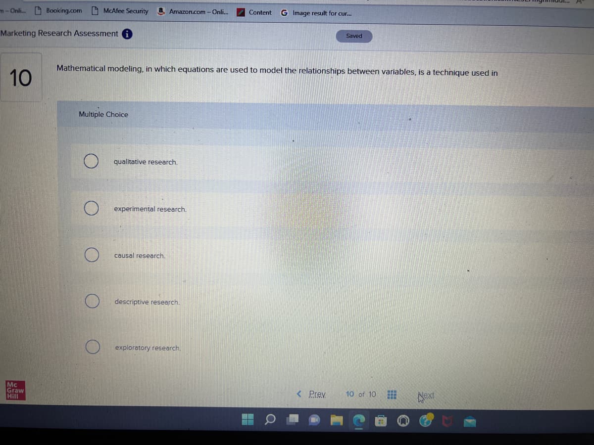 m-Onli...
10
Booking.com
Marketing Research Assessment i
Mc
Graw
Hill
McAfee Security
Multiple Choice
Amazon.com - Onli...
Mathematical modeling, in which equations are used to model the relationships between variables, is a technique used in
qualitative research.
experimental research.
causal research.
descriptive research.
Content G Image result for cur...
exploratory research.
MI
Saved
< Prev
10 of 10
Next