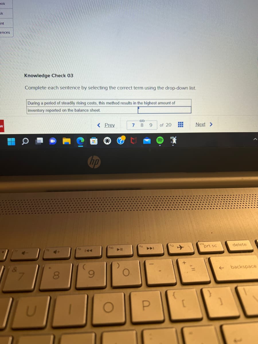 bok
sk
ences
W
Knowledge Check 03
Complete each sentence by selecting the correct term using the drop-down list.
During a period of steadily rising costs, this method results in the highest amount of
inventory reported on the balance sheet.
IL
U
00
8
< Prev
hp
9
fio ▶11
O
7
S
89
P
of 20
f12
{
#
+
[
Next >
prt sc
←
1
delete
backspace