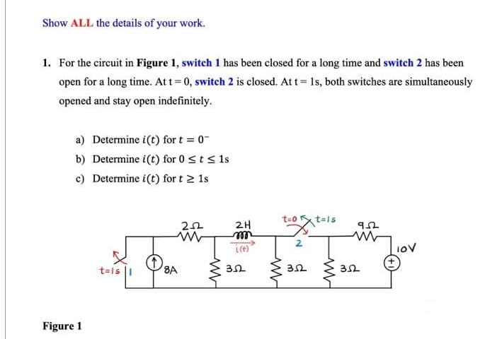 Show ALL the details of your work.
1. For the circuit in Figure 1, switch 1 has been closed for a long time and switch 2 has been
open for a long time. At t=0, switch 2 is closed. At t = 1s, both switches are simultaneously
opened and stay open indefinitely.
a) Determine i(t) for t = 0
b) Determine i(t) for 0 ≤ t ≤ 1s
c) Determine i(t) for t≥ 1s
Figure 1
t=is
↑
8A
252
2H
m
352
t=0 tals
ww
2
352
ww
952
ww
352
10V