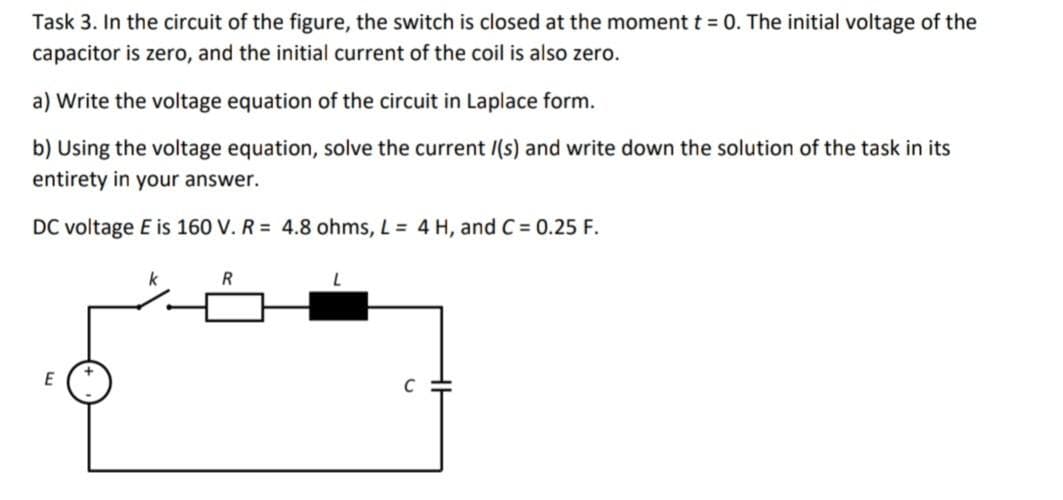 Task 3. In the circuit of the figure, the switch is closed at the moment t = 0. The initial voltage of the
capacitor is zero, and the initial current of the coil is also zero.
a) Write the voltage equation of the circuit in Laplace form.
b) Using the voltage equation, solve the current /(s) and write down the solution of the task in its
entirety in your answer.
DC voltage E is 160 V. R = 4.8 ohms, L = 4 H, and C = 0.25 F.
E
k
R
L
C