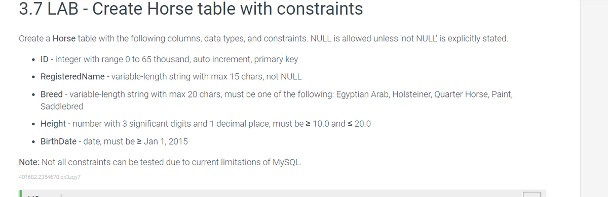 3.7 LAB - Create Horse table with constraints
Create a Horse table with the following columns, data types, and constraints. NULL is allowed unless 'not NULL' is explicitly stated.
ID - integer with range 0 to 65 thousand, auto increment, primary key
●
RegisteredName - variable-length string with max 15 chars, not NULL
●
Breed - variable-length string with max 20 chars, must be one of the following: Egyptian Arab, Holsteiner, Quarter Horse, Paint,
Saddlebred
●
Height - number with 3 significant digits and 1 decimal place, must be ≥ 10.0 and ≤ 20.0
• BirthDate - date, must be ≥ Jan 1, 2015
Note: Not all constraints can be tested due to current limitations of MySQL.
401682.2354678.qx3zqy7
