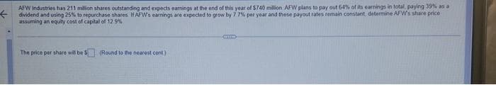 AFW Industries has 211 million shares outstanding and expects earnings at the end of this year of $740 million AFW plans to pay out 64% of its earnings in total, paying 39% as a
per year and these payout rates remain constant, determine AFW's share price
using 25% to repurchase shares.
assuming an equity cost of capital of 12.9%
earnings are
to grow by
The price per share will be 5$ (Round to the nearest cont)
Crim