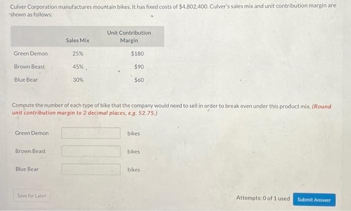 Culver Corporation manufactures mountain bikes. It has fixed costs of $4,802,400. Culver's sales mix and unit contribution margin are
shown as follows:
Green Demon
Brown Beast
Blue Bear
Green Demon
Brown Beast
Blue Bear
Sales Mix
Save for Later
25%
Compute the number of each type of bike that the company would need to sell in order to break even under this product mix. (Round
unit contribution margin to 2 decimal places, e.g. 52.75.)
45%.
30%
Unit Contribution
Margin
$180
$90
$60
bikes
bikes
bikes
Attempts: 0 of 1 used
Submit Answer