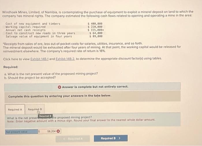 Windhoek Mines, Limited, of Namibia, is contemplating the purchase of equipment to exploit a mineral deposit on land to which the
company has mineral rights. The company estimated the following cash flows related to opening and operating a mine in the area:
Cost of new equipment and timbers
Working capital required
Annual net cash receipts
Cost to construct new roads in three years
Salvage value of equipment in four years
*Receipts from sales of ore, less out-of-pocket costs for salaries, utilities, insurance, and so forth.
The mineral deposit would be exhausted after four years of mining. At that point, the working capital would be released for
reinvestment elsewhere. The company's required rate of return is 18%.
Click here to view Exhibit 148-1 and Exhibit 14B-2, to determine the appropriate discount factor(s) using tables.
Required:
a. What is the net present value of the proposed mining project?
b. Should the project be accepted?
$ 400,000
$ 220,000
$ 155,000.
$ 64,000
$ 89,000
Complete this question by entering your answers in the tabs below.
Required B
Not present value
Required A
Required B
What is the net presented the proposed mining project?
Note: Enter negative amount with a minus sign. Round your final answer to the nearest whole dollar amount.
S
Answer is complete but not entirely correct.
58,204
Required B >