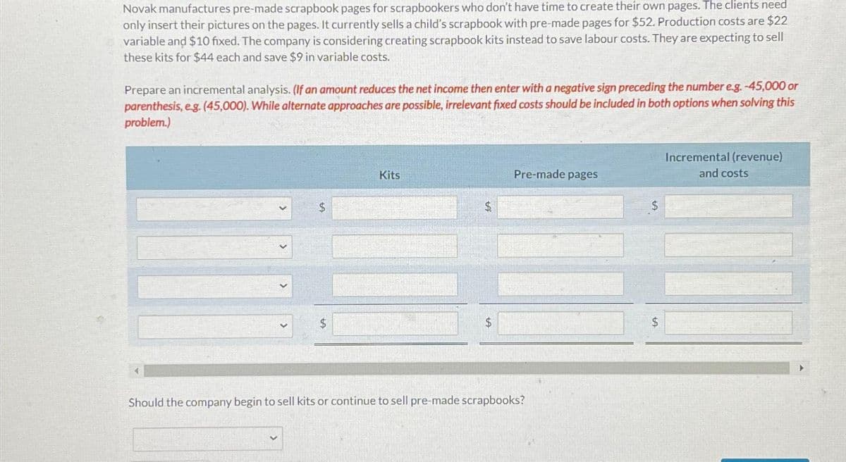 Novak manufactures pre-made scrapbook pages for scrapbookers who don't have time to create their own pages. The clients need
only insert their pictures on the pages. It currently sells a child's scrapbook with pre-made pages for $52. Production costs are $22
variable and $10 fixed. The company is considering creating scrapbook kits instead to save labour costs. They are expecting to sell
these kits for $44 each and save $9 in variable costs.
Prepare an incremental analysis. (If an amount reduces the net income then enter with a negative sign preceding the number e.g. -45,000 or
parenthesis, e.g. (45,000). While alternate approaches are possible, irrelevant fixed costs should be included in both options when solving this
problem.)
$
Kits
$
$
Pre-made pages
Should the company begin to sell kits or continue to sell pre-made scrapbooks?
$
$
Incremental (revenue)
and costs