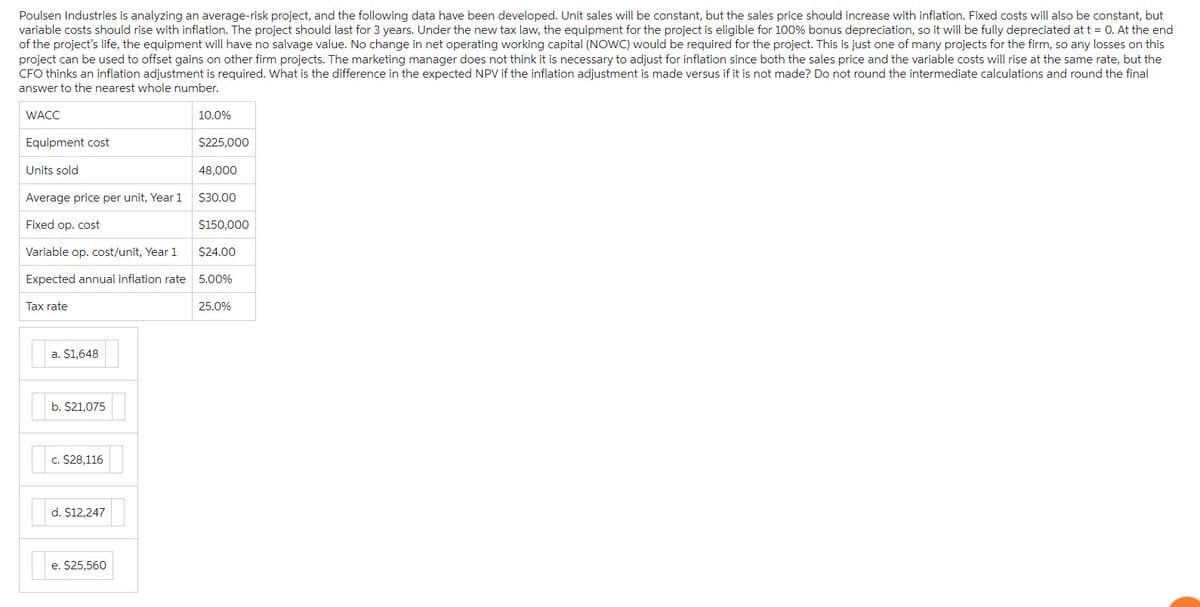 Poulsen Industries is analyzing an average-risk project, and the following data have been developed. Unit sales will be constant, but the sales price should increase with inflation. Fixed costs will also be constant, but
variable costs should rise with inflation. The project should last for 3 years. Under the new tax law, the equipment for the project is eligible for 100% bonus depreciation, so it will be fully depreciated at t = 0. At the end
of the project's life, the equipment will have no salvage value. No change in net operating working capital (NOWC) would be required for the project. This is just one of many projects for the firm, so any losses on this
project can be used to offset gains on other firm projects. The marketing manager does not think it is necessary to adjust for inflation since both the sales price and the variable costs will rise at the same rate, but the
CFO thinks an inflation adjustment is required. What is the difference in the expected NPV if the inflation adjustment is made versus if it is not made? Do not round the intermediate calculations and round the final
answer to the nearest whole number.
WACC
Equipment cost
Units sold
Average price per unit, Year 1
Fixed op. cost
Variable op. cost/unit, Year 1
Expected annual inflation rate
Tax rate
a. $1,648
b. $21,075
c. $28,116
d. $12,247
e. $25,560
10.0%
$225,000
48,000
$30.00
$150,000
$24.00
5.00%
25.0%