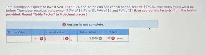 Tom Thompson expects to invest $20,000 at 12% and, at the end of a certain period, receive $77,920. How many years will it be
before Thompson receives the payment? (PV of $1. FV of $1, PVA of $1, and EVA of $1) (Use appropriate factor(s) from the tables
provided. Round "Table Factor" to 4 decimal places.)
Future Value
Present Value
S
Answer is not complete.
Table Factor
3.8960
12 x
Years
32 years