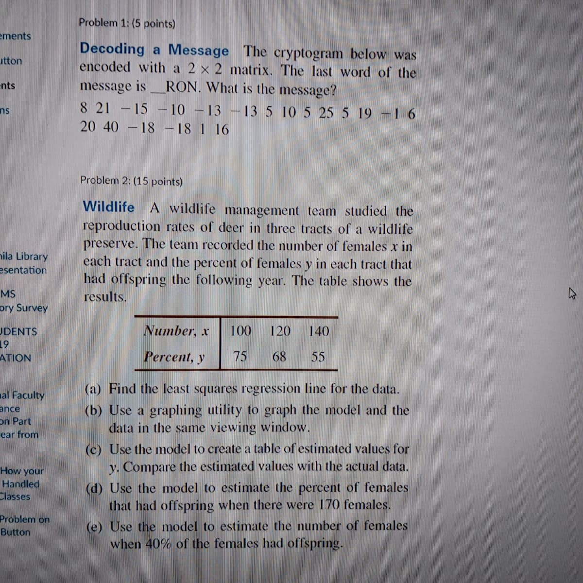 Problem 1: (5 points)
ements
Decoding a Message The cryptogram below was
encoded with a 2 x 2 matrix. The last word of the
utton
message is_RON. What is the message?
8 21 -15 - 10 -13 –13 5 10 5 25 5 19 –1 6
20 40 - 18 – 18 1 16
ents
ns
Problem 2: (15 points)
Wildlife A wildlife management team studied the
reproduction rates of deer in three tracts of a wildlife
preserve. The team recorded the number of females x in
each tract and the percent of females y in each tract that
had offspring the following year. The table shows the
results.
nila Library
esentation
MS
ory Survey
Number, x
100
120
140
UDENTS
19
Percent, y
75
68
55
ATION
al Faculty
(a) Find the least squares regression line for the data.
ance
on Part
ear from
(b) Use a graphing utility to graph the model and the
data in the same viewing window.
How your
Handled
Classes
(c) Use the model to create a table of estimated values for
y. Compare the estimated values with the actual data.
(d) Use the model to estimate the percent of females
that had offspring when there were 170 females.
Problem on
(e) Use the model to estimate the number of females
when 40% of the females had offspring.
Button
